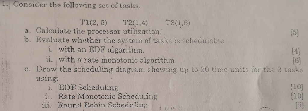 . Consider the following set of tasics. a. Calculate the processor utilization. b. Evaluate whether the system of tasks is schedulable i. with an EDF algorithm. ii. with a rate monotonic algorithin c. Draw the scheduling diagram. showing up to 20 tire units for the 3 tasks using: i. EDF Scheduling .Rate Monotoric Seheduiing ii. Round Robin Schedulin (10) 10)