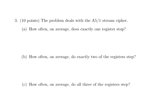 3. (10 points) The problem deals with the A5/1 stream eipher (a) How often, on average, does exactly one register step? (b) How often, on average, do exactly two of the registers step? (c) How often, on average, do all three of the registers step?