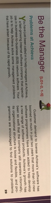 Be the Manager L1-2,1-1 Problems at Achieva Customer demand to license Achievas software has ou have just been called in to help managers at Achieva, a fast-growing Internet software company that special- zes in business-to-business (B2B) network Your boomed so much in just two years that more than 50 new software programmers have been added to help develop a new range of software products. Achievas growth has job is to hel that have arisen because of its rapid growth. are. Your lp Achieva solve some management problems been so swift that the company still operates informally, its organizational structure is loose and flexible, and pro- grammers are encouraged to find solutions to problems 29