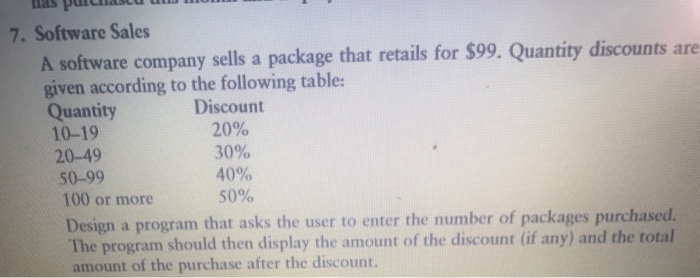7. Software Sales A software company sells a package that retails for $99. Quantity discounts are given according to the following table: Discount 20% 30% 40% 50% Quantity 10-19 20-49 50-99 100 or more Design a program that asks the user to enter the number of packages purchased. The program should then display the amount of the discount (if any) and the total amount of the purchase after the discount.