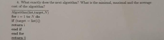 4. What exactly does the next algorithm? What is the minimal, maximal and the average cost of the algorithm? Algorithm(list,target, N) for i = 1 to N do if (target listi]) return i end if end for return 0