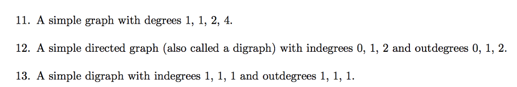 11. A simple graph with degrees 1, 1, 2, 4. 12. A simple directed graph (also called a digraph) with indegrees 0, 1, 2 and outdegrees 0, 1, 2. 13. A simple digraph with indegrees 1, 1, 1 and outdegrees 1, 1,