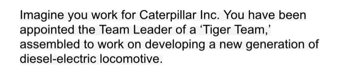 Imagine you work for Caterpillar Inc. You have been appointed the Team Leader of a Tiger Team, assembled to work on developing a new generation of diesel-electric locomotive.