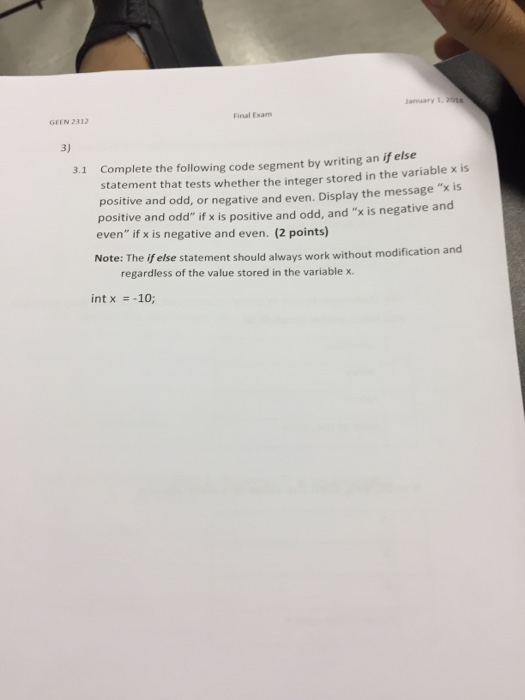 GEEN 2312 Final Exam 3) 3.1 Complete the following code segment by writing an if else statement that tests whether the integer stored in the variable x is positive and odd, or negative and even. Display the message x is positive and odd if x is positive and odd, and x is negative and even if x is negative and even. (2 points) Note: The if else statement should always work without modification and regardless of the value stored in the variable x int x =-10;