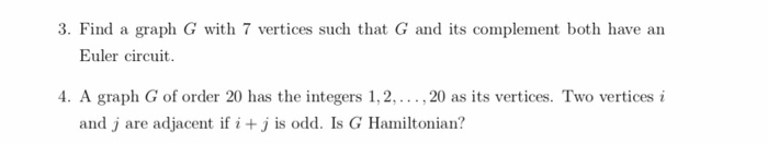 3. Find a graph G with 7 vertices such that G and its complement both have an Euler circuit 4. A graph G of order 20 has the integers 1, 2, , 20 as its vertices. Two vertices i and j are adjacent if i + j is odd. Is G Hamiltonian?