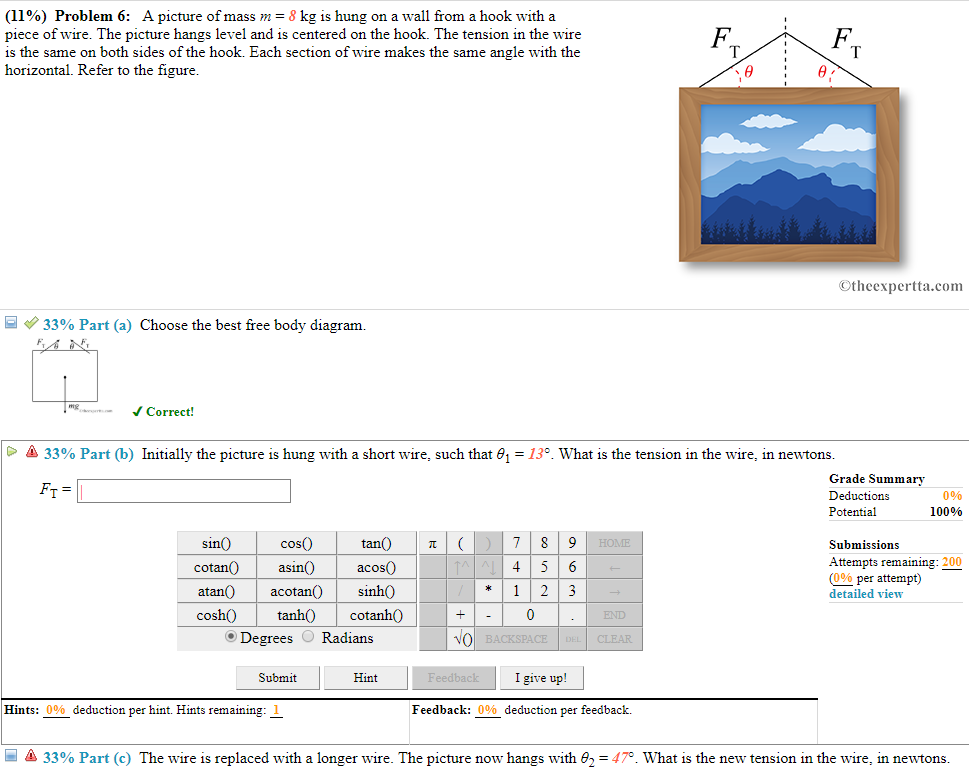 (11%) problem 6: a picture of mass 7n-8 kg is hung on a wall from a hook with a piece of wire. the picture hangs level and is centered on the hook. the tension in the wire is the same on both sides of the hook. each section of wire makes the same angle with the horizontal. refer to the figure f. otheexpertta.com 33% part (a) choose the best free body diagram. jcorrect! 33% part (b) initially the picture is hung with a short wire, such that 1-139 what is the tension in the wire, in newtons grade summa deductions potential 0% 100% sin0 coso cotan0asin acos0 atan0 acotan sinho cosh0 tanh cotanh0 o degrees radians tan submissions attempts remaining: 200 (090 per attempt) detailed view *123 end submit hint i give up! hints: 000 deduction per hint. hints remaining: feedback: 0% deduction per feedback. -là 33% part (c) the wire is replaced with a longer wire. the picture now hangs with 2-47. what is the new tension in the wire, in newtons
