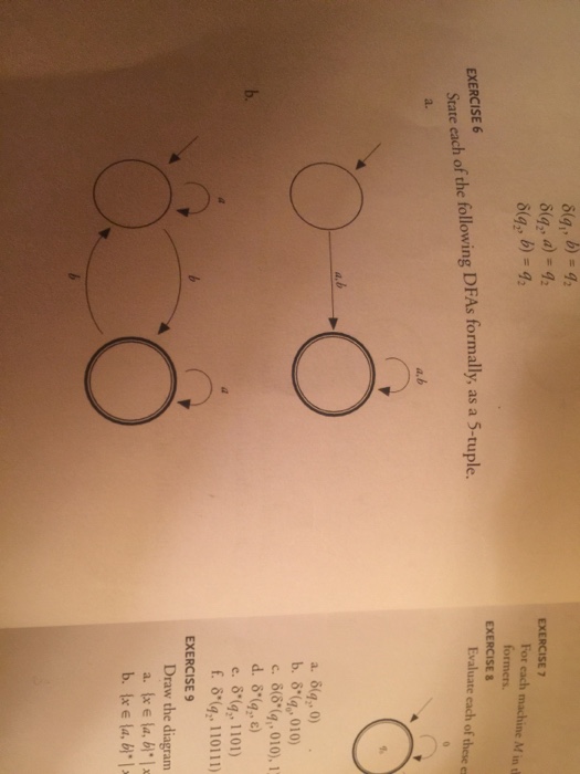 EXERCISE 7 For each machine M ind formers. EXERCISE Evaluate each of these es EXERCISE6 State each of the following DFAs formally, as a 5-tuple. a. b. δ(%-010) e. δ(92, 1101) f. δ(1., 110111) EXERCISES Draw the diagram a. Ixe la, 시가