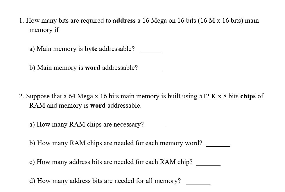 1. How many bits are required to address a 16 Mega on 16 bits (16 M x 16 bits) main memory if a) Main memory is byte addressable? b) Main memory is word addressable? 2. Suppose that a 64 Mega x 16 bits main memory is built using 512 Kx 8 bits chips of RAM and memory is word addressable a) How many RAM chips are necessary? b) How many RAM chips are needed for each memory word? c) How many address bits are needed for each RAM chip? d) How many address bits are needed for all memory?