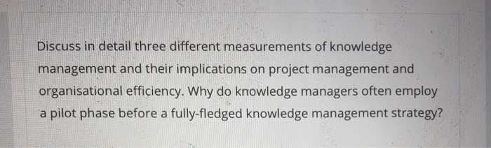 Discuss in detail three different measurements of knowledge management and their implications on project management and organisational efficiency. Why do knowledge managers often employ a pilot phase before a fully-fledged knowledge management strategy?