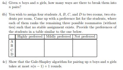 4a) Given n boys and n girls, how many ways are there to break them into n pairs? 4b) You wish to assign four students A, B, C, and D to two rooms, two stu dents per room. Come up with a preference list for the students, where each of them ranks the remaining three possible roommates (without ties) such that no stable assignment exists. Provide the preferences of the students in a table similar to the one below Highly preferred Mildly preferred Not preferred| 4c) Show that the Gale-Shapley algorithm for pairing up n boys and n girls takes at most n(n - 1)1 rounds.