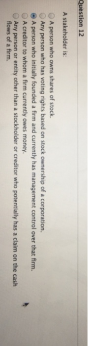 Question 12 A stakeholder is: OA person who owns shares of stock. Any person who has voting rights based on stock ownership of a corporation. A person who initially founded a firm and currently has management control over that firm. OA creditor to whom a firm currently owes money Any person or entity other than a stockholder or creditor who potentially has a claim on the cash flows of a firm.