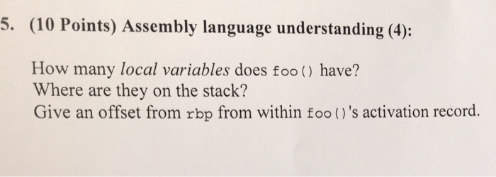 5. (10 Points) Assembly language understanding (4): How many local variables does foo() have? Where are they on the stack? Give an offset from rbp from within foo ()s activation record.