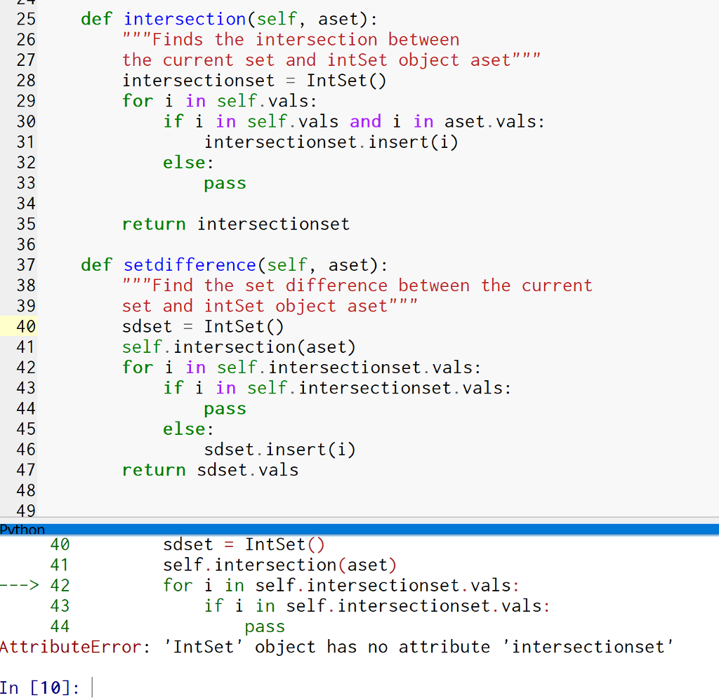 25 def intersection(self, aset): 26 27 28 29 30 Finds the intersection between the current set and intSet object aset intersectionset - IntSet() for i in self.vals: if i in self. vals and i in aset.vals: intersectionset.insert(i) 32 else: pass 34 35 36 37 def setdifference (self, aset): 38 39 40 return intersectionset Find the set difference between the current set and intSet object aset sdset - IntSet() self.intersection(aset) for i in self.intersectionset.vals: 42 43 1f 1 in self.intersectionset.vals: pass 45 46 47 48 49 else: sdset.insert(i) return sdset.vals sdset IntSet self.intersection(aset) for i in self.intersectionset.vals: 40 42 43 if i in self.intersectionset.vals: pass AttributeError: IntSet object has no attribute intersectionset In [10]:
