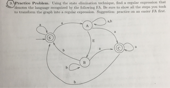 9. Practice Problem. Using the state elimination technique, find a regular expression that denotes the language recognized by the following FA. Be sure to show all the steps you took to transform the graph into a regular expression. Suggestion: practice on an easier FA first. a,b
