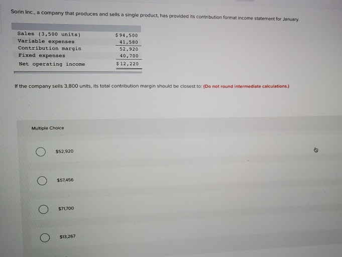 Sorin inc., a company that produces and sells a single product, has provided its contribution format income statement for january sales (3,500 units) variable expenses contribution margin fixed expenses net operating income $94,500 41,580 52,920 40,700 $12,220 if the company sells 3,800 units, its total contribution margin should be closest to: (do not round intermediate calculations.) multiple choice $52,920 $57456 $71,700 $13,267