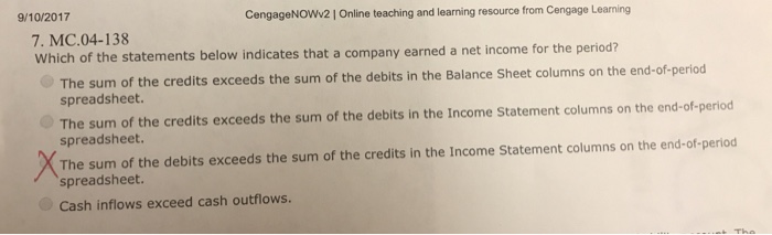 9/10/2017 CengageNOWv2| Online teaching and learning resource from Cengage Learning 7. MC.04-138 Which of the statements below indicates that a company earned a net income for the period? The sum of the credits exceeds the sum of the debits in the Balance Sheet columns on the end-of-period spreadsheet. The sum of the credits exceeds the sum of the debits in the Income Statement columns on the end-of-period spreadsheet. The sum of the debits exceeds the sum of the credits in the Income Statement columns on the end-of-period spreadsheet Cash inflows exceed cash outflows