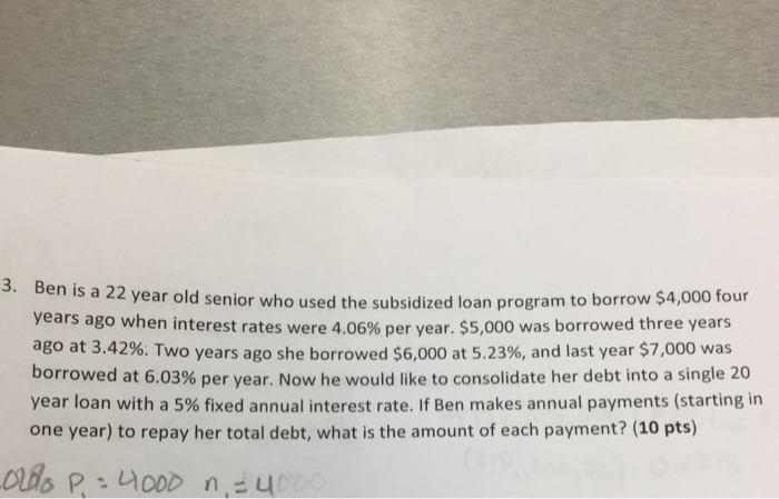 3. Ben i s a 22 year old senior who used the subsidized loan program to borrow $4,000 four years ago when interest rates were 4.06% per year, $5,000 was borrowed three years ago at 3.42%. Two years ago she borrowed $6,000 at 5.23%, and last year $7,000 was borrowed at 6.03% per year. Now he would like to consolidate her debt into a single 20 year loan with a 5% fixed annual interest rate. If Ben makes annual payments (starting in one year) to repay her total debt, what is the amount of each payment? (10 pts)
