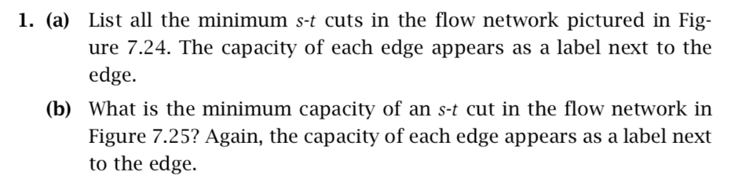 1. (a) List all the minimum s-t cuts in the flow network pictured in Fig ure 7.24. The capacity of each edge appears as a lab