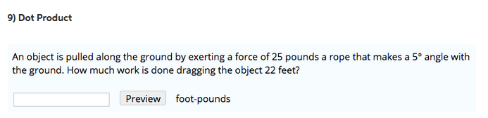 9) Dot Product An object is pulled along the ground by exerting a force of 25 pounds a rope that makes a 5° angle with the ground. How much work is done dragging the object 22 feet? Preview foot-pounds
