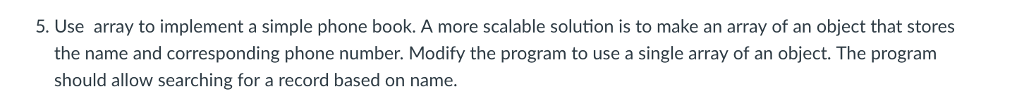 5. Use array to implement a simple phone book. A more scalable solution is to make an array of an object that stores the name and corresponding phone number. Modify the program to use a single array of an object. The program should allow searching for a record based on name.