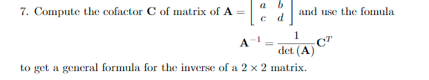 7. Compute the cofactor C of matrix of A- c d and use the fomula Adet (A) Ст to get a general formula for the inverse of a 2 × 2 matrix.