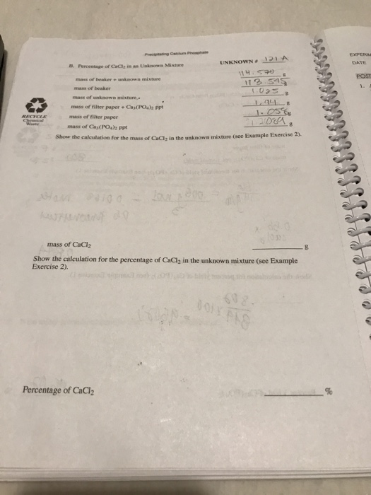 DAT ?. Parventage of Cda2 in an Unknown Mixture POST of beaker+ un unkwown mi mass of unknown mixture mass of filter paper +Ca(PO4)2 ppt mm of ?ter paper mass of Ca(POs)h Ppt Show the calculation for the mass of CaClz in the unknown mixture (see Example Exercise 2) mass of CaCl2 Show the calculation for the percentage of CaCl2 in the unknown mixture (see Example Exercise 2). Percentage of CaCh