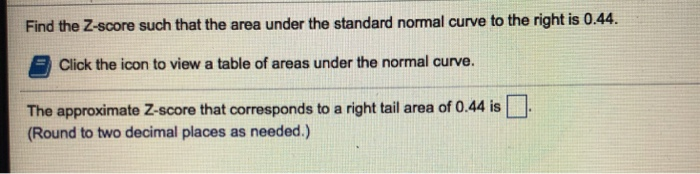 Find the Z-score such that the area under the standard normal curve to the right is 0.44. Click the icon to view a table of areas under the normal curve. The approximate Z-score that corresponds to a right tail area of 0.44 is (Round to two decimal places as needed.)
