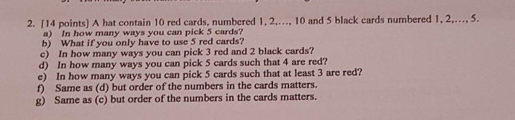 2. 114 points) A hat contain 10 red cards, numbered 1,2,..., 10 and 5 black cards numbered 1,2,..., 5. a) In how many ways you can pick 5 cards? b) What if you only have to use 5 red cards? c) In how many ways you can pick 3 red and 2 black cards? d) In how many ways you can pick 5 cards such that 4 are red? e) In how many ways you can pick 5 cards such that at least 3 are red? f) Same as (d) but order of the numbers in the cards matters g) Same as (c) but order of the numbers in the cards matters.