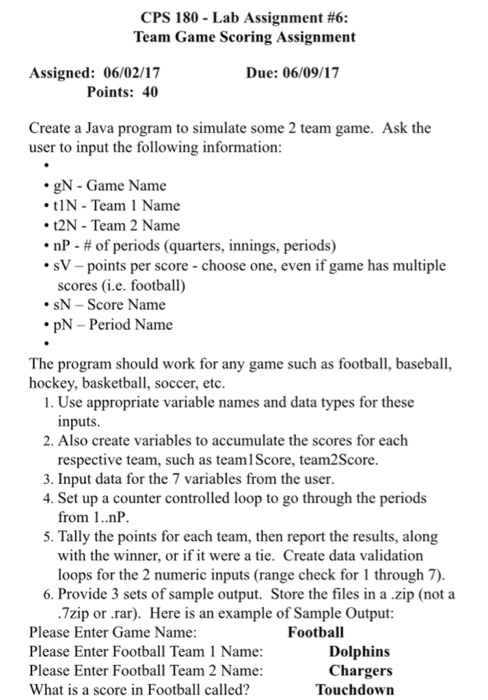 CPS 180 Lab Assignment #6: Team Game Scoring Assignment Due: 06/09/17 Assigned: 06/02/17 Points: 40 Create a Java program to simulate some 2 team game. Ask the user to input the following information: gN Game Name tIN Team 1 ame t2N Team 2 Name nP of periods (quarters, innings, periods) sV-points per score choose one, even if game has multiple scores (i.e. football) SN Score Name pN Period Name The program should work for any game such as football, baseball hockey, basketball, soccer, etc. 1. Use appropriate variable names and data types for these inputs. 2. Also create variables to accumulate the scores for each respective team, such as teamiscore, team2Score. 3. Input data for the 7 variables from the user. 4. Set up a counter controlled loop to go through the periods from 1..nP. 5. Tally the points for each team, then report the results, along with the winner, or if it were a tie. Create data validation loops for the 2 numeric inputs (range check for 1 through 7). 6. Provide 3 sets of sample output. Store the files in a .zip (not a .7zip or rar). Here is an example of Sample output: Please Enter Game Name: Football Dolphins Please Enter Football Team l Name: Please Enter Football Team 2 Name: Chargers Touchdown What is a score in Football called?