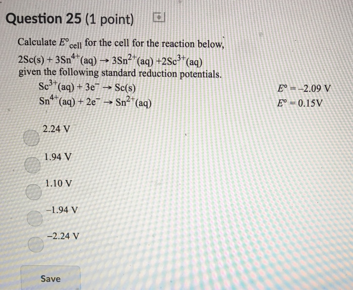 Question 25 (1 point) Calculate E cel for the cell for the reaction below 2Se(s) + 3 Sn4+(aq) → 3 Sn2+(aq) +2 Sc3+(aq) given the following standard reduction potentials. Sc3+(aq) + 3e-→ Sc(s) Sn4+(aq) + 2e-→ Sn2+(aq) E --2.09 V E = 0.15V 2.24 V 1.94 V 1.10 V -2.24 V Save