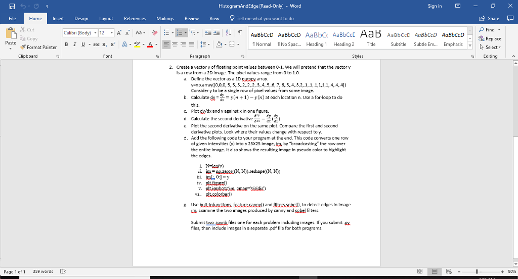 HistogramAndEdge [Read-Onlyl - Word Sign in -ธ × Insert Design Layout References Mailings Review View Tell me what you want to do Share Find . Replace Select Editing File Home Cut Calibri (Body)A A Aa Blu. abEX, X, A.之.Д. Eg Copy Paste E-仨. 으 | 1Normal TNO Spac Heading 1 Heading 2 Title Subtitle Subtle Em.. Emphasis Format Painter Clipboard Font Paragraph Styles 2. Create a vector y of floating point values between 0-1. We will pretend that the vectory is a row from a 2D image. The pixel values range from 0 to 1.0. a. Define the vector as a 1D Dum array. pparray( [0,0,0,5,5,5,2,2,2,-3,4,5,6,7,6,5,4,3,2,1,1,-1,1,1, 1,4,4,4) Consider y to be a single row of pixel values from some image. b. Calculate dy -yon) at each location n. use a for-loop to do this. c. Plot gu/dx and y against x in one figure. d. Calculate the second derivati e. Plot the second derivative on the same plot. Compare the first and second dV_dy derivative plots. Look where their values change with respect to y. Add the following code to your program at the end. This code converts one row of given intensities (v) into a 25X25 image, im, by broadcasting the row over the entire image. It also shows the resulting mage in pseudo color to highlight the edges t. i. N-leniv) iv. pltfigws0 g. Use buit-infuostisns, fsatur.caooni) and filters.sobel(), to detect edges in image im, Examine the two images produced by canny and sebel filters. Submit to jgynb files one for each problem including images. If you submit files, then include images in a separate pof file for both programs Page 1 ot 1 359 words 80%
