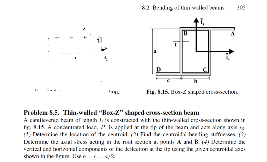 8.2 Bending of thin-walled beams 305 17 I) tion. Fig. 8.15. Box-Z shaped cross-section Problem 8.5. Thin-walled Box-Z” shaped cross-section beam A cantilevered beam of length L is constructed with the thin-walled cross-section shown in fig. P, is applied at the tip of the beam and acts along axis 73 8.15. A concentrated load (1) Determine the location of the centroid. (2) Find the centroidal bending stiffnesses. (3) Determine the axial stress acting in the root section at points A and B. (4) Determine the vertical and horizontal components of the deflection at the tip using the given centroidal axes shown in the figure. Use bca/2.