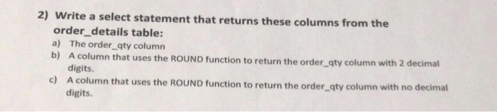 2) Write a select statement that returns these columns from the order_details table: a) The order qty column b) A column that uses the ROUND function to return the order qty column wi th 2 decimal digits. c) A colu mn that uses the ROUND function to return the order qty column with no decimal digits
