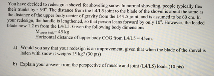 You have decided to redesign a shovel for shoveling snow. In normal shoveling, people typically flex their trunks by 90°. The distance from the LA/L5 joint to the blade of the shovel is about the same as the distance of the upper body center of gravity from the LA/L5 joint, and is assumed to be 60 cm. In your redesign, the handle is lengthened, so that person leans forward by only 10. However, the loaded blade now 1.2 m from the LA/L5. Given the following body dimensions: Mupper body 45 kg Horizontal distance of upper body COG from LA/L5-45cm a) Would you say that your redesign is an improvement, given that when the blade of the shovel is laden with snow it weighs 15 kg? (30 pts) b) Explain your answer from the pers