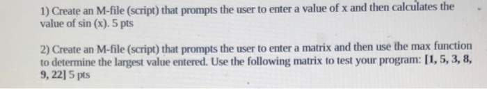 then calculates the. 1) Create an M-file (script) that prompts the user to enter a value of x and value of sin (x). 5 pts 2) Create an M-file (script) that prompts the user to enter a matrix and then use the max function to determine the largest value entered. Use the following matrix to test your program: [1,5, 3, 8 9, 22] 5 pts