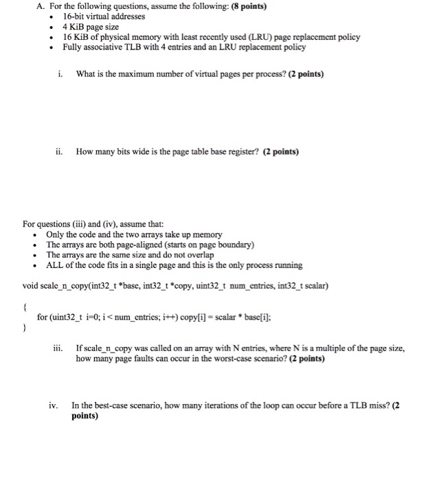 A. For the following questions, assume the following: (8 points) 16-bit virtual addresses . 4 KiB page size 16 KiB of physical memory with least recently used (LRU) page replacement policy Fully associative TLB with 4 entries and an LRU replacement policy i. What is the maximum number of virtual pages per process? (2 points) ii. How many bits wide is the page table base register? (2 points) For questionsi and (iv), assume that: Only the code and the two arrays take up memory The arrays are both page-aligned (starts on page boundary) The arrays are the same 

<div class=