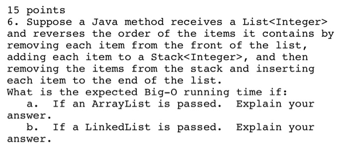15 points 6. Suppose a Java method receives a List<Integer> and reverses the order of the items it contains by removing each item from the front of the list, adding each item to a Stack<Integer>, and then removing the items from the stack and inserting each item to the end of the list. What is the expected Big-o running time if: a. If an ArrayList is passed. Explain your answer. b. If a LinkedList is passed. Explain your answer.