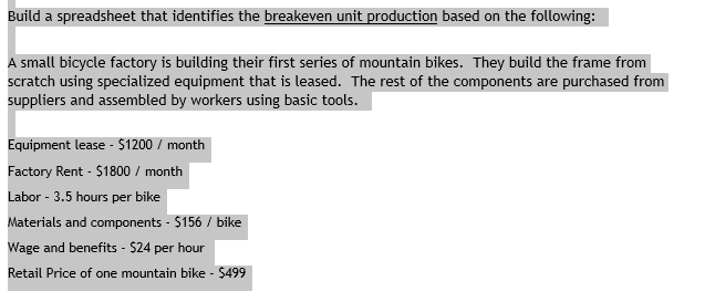 Build a spreadsheet that identifies the breakeven unit production based on the following small bicycle factory is building their first series of mountain bikes. They build the frame from Kurolier saing specintzed euipment that i the component are purchased from t that is leased. The rest of the components are p suppliers and assembled by workers using basic tools Equipment lease - $1200/month Factory Rent $1800/month Labor - 3.5 hours per bike Materials and components - $156 / bike Wage and benefits-$24 per hour Retail Price of one mountain bike $499