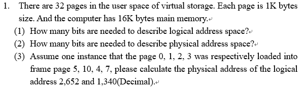 There are 32 pages in the user space of virtual storage. Each page is 1K bytes size. And the computer has 16K bytes main memory. (1) How many bits are needed to describe logical address space?* (2) How many bits are needed to describe physical address space?* (3) Assume one instance that the page 0, 1, 2, 3 was respectively loaded into 1. frame page 5, 10, 4, 7, please calculate the physical address of the logical address 2,652 and 1,340(Decimal).