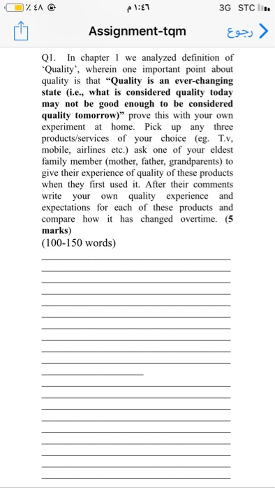 3G STC I Assignment-tqm> Q. In chapter we analyzed definition of Quality, wherein one important point about quality is that Quality is an ever-changing state (i.e., what is considered quality today may not be good enough to be considered quality tomorrow) prove this with your own experiment at home. Pick up any three products/services of your choice (eg TV, mobile, airlines etc.) ask one of your eldest family member (mother, father, grandparents) to give their experience of quality 

<div class=