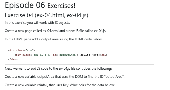 Episode 06 Exercises! Exercise 04 (ex-04.html, ex-04.js) In this exercise you will work with JS objects. Create a new page called ex-04.html and a new JS file called ex-04.js In the HTML page add a output area, using the HTML code below: <div class-row <div class=col-12 p-1 id=outputArea>Results Here</div> </div> Next, we want to add JS code to the ex-04,js file so it does the following: Create a new variable outputArea that uses the DOM to find the ID outputArea Create a new variable rainfall, that uses Key-Value pairs for the data below