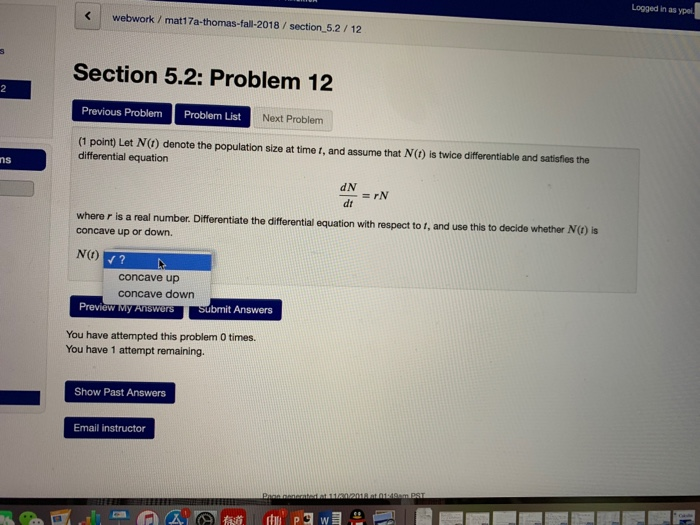 Logged in as ypei webwork / mat17a-thomas-fall-2018/section 5.2/12 Section 5.2: Problem 12 Previous Problem Problem List Next Problem (1 point) Let N(t) denote the population size at time t, and assume that N(t) is twice differentiable and satisfies the differential equation ns dN dt where r is a real number. Differentiate the differential equation with respect to f, and use this to decide whether N(C) is concave up or down. N(t) concave up concave down W My AnswersSubmit Answers You have attempted this problem 0 times. You have 1 attempt remaining. Show Past Answers Email instructor