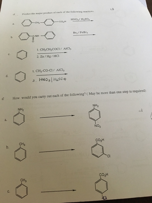 12 Predict the major produet of each of the following reactions HNOH.SO Br2 FeBry b. c. 2. Zn/Hg/HC 1. CH,-CO-CI/ AICl d. e How would you carry out each of the following? ( May be more than one step is required) NH2 NH2 a. NO2 Co2H CH3 b. Cl CH C.