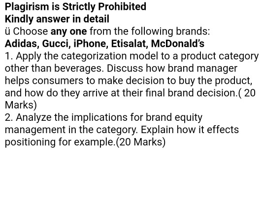 Plagirism is Strictly Prohibited Kindly answer in detail ü Choose any one from the following brands: Adidas, Gucci, iPhone, Etisalat, McDonalds 1. Apply the categorization model to a product category other than beverages. Discuss how brand manager helps consumers to make decision to buy the product, and how do they arrive at their final brand decision.( 20 Marks) 2. Analyze the implications for brand equity management in the category. Explain how it effects positioning for example.(20 Marks)