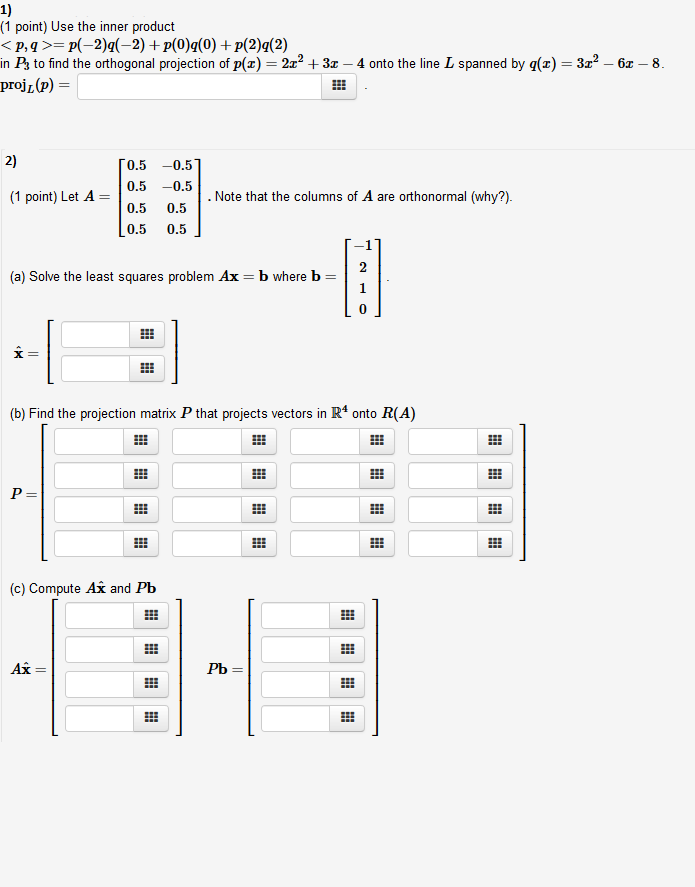 1) (1 point) Use the inner product < p, q >= p(-2)I(-2) + p(0)g(0) +p(2)2(2) in Ps to find the orthogonal projection of p(x)-2z2 +3z proj (p) = 4 onto the line L spanned by q(z) 32 -6 -8 2) 0.5-0.5 (1 point) Let A0.5 -0.5 0.5 0.5 Note that the columns of A are orthonormal (why?) 0.5 0.5 (a) Solve the least squares problem Ax - b where b- 0 (b) Find the projection matrix P that projects vectors in R4 onto R(A) (c) Compute Ax and Pb 28 Ax-