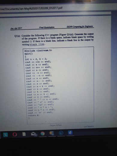 ive/Documents/Jan-May%202017/EE2090 12017 pdf Final Eraninetion E8209 Q1(a) Consider the following + program (Figure Q1()). Generate the output of the program. If there is a blank space, indicate blnnk space by wricing symbel Q If there is a blnek line, indicate a blank line in the output by writing blank line <iostream.h> #include nain() int n 4, 2; cout くく ++n << endl; cout << n <s endl; cout << ne+ << endi; cout << n <e endl; cout << -n < endl: cout <<-n << end1; cout c n << end1 cout cc n <c end1; cout cen +k se endl; cout ce n ce endl; cout ss k <s endl: cout sen sek <<endi; cout <c n s< endl; cout sく .vn.. << endli cout es nnce endl; court <<-n· << endl; return 8 i 토 O ■ ●电@s4