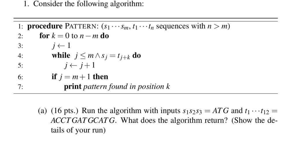 1. Consider the following algorithm: 1: procedure PATTERN: (s1.-Sm, ti.-tn sequences with n > m) 2: for k 0 to n-,n do 3: 4: 5: 6: 7: while j 〈 m Λ s,-y-k do if j= m + 1 then print pattern found in position k (a) (16 pts.) Run the algorithm with inputs sis2s3-ATG and ti .. 12 ACCTGATGCATG. What does the algorithm return? (Show the de- tails of your run)