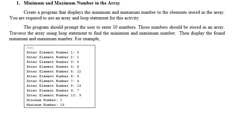1. Minimum and Maximum Number in the Array Create a program that displays the minimum and maximum number to the elements stored in the array You are required to use an array and loop statement for this activity The program should prompt the user to enter 10 numbers. Those numbers should be stored in an array Traverse the array using loop statement to find the minimum and maximum number. Then display the found minimum and maximum number. For example Enter Element Number 1: 5 Enter Element Number 2: 1 Enter Element Number 3: 3 Enter Element Number 4: 8 Enter Element Number 5 12 Enter Element Number 6: 6 Enter Element Number 7: 4 Enter Element Number 8 13 Enter Element Number 9: 7 Enter Element Number 10: 9 Minimum Number: 1 Maxium Number: 13