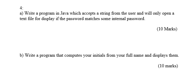 4: a) Write a program in Java which accepts a string from the user and will only open a text file for display if the password matches some internal password. (10 Marks) b) Write a program that computes your initials from your full name and displays them (10 marks)