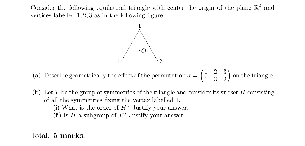 Consider the following equilateral triangle with center the origin of the plane R2 and vertices labelled 1, 2, 3 as in the following figure. 1 2 3 1 3 2 on the triangle (a) Describe geometrically the effect of the permutation σ (b) Let T be the group of symmetries of the triangle and consider its subset H consisting of all the symmetries fixing the vertex labelled 1. (i) What is the order of H? Justify your answer. (i) Is a subgroup of T? Justify your answer. Total: 5 marks.